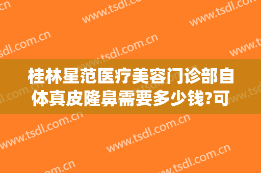 桂林星范医疗美容门诊部自体真皮隆鼻需要多少钱?可靠吗?(桂林星范整形美容医院电话)