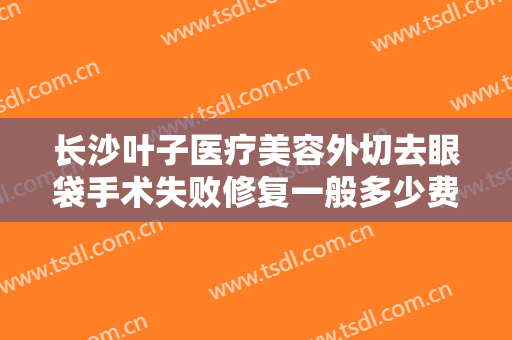 长沙叶子医疗美容外切去眼袋手术失败修复一般多少费用?有哪些优势?