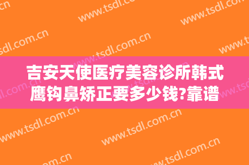 吉安天使医疗美容诊所韩式鹰钩鼻矫正要多少钱?靠谱吗?(吉安天使整形医院电话)