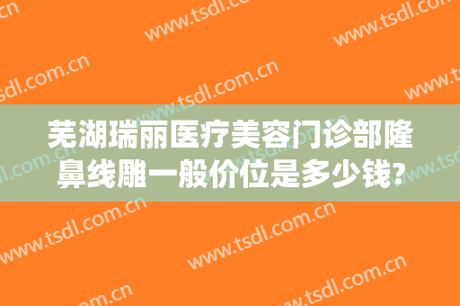 芜湖瑞丽医疗美容门诊部隆鼻线雕一般价位是多少钱?效果怎么样?(芜湖瑞丽整形美容医院)