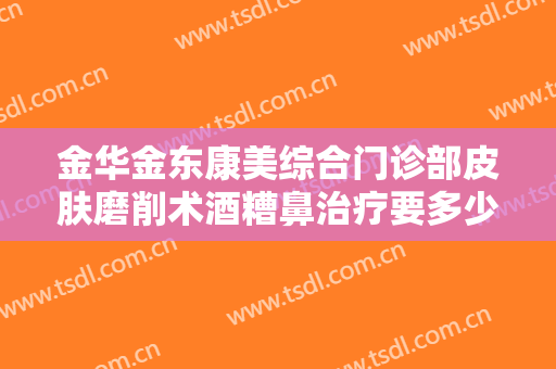 金华金东康美综合门诊部皮肤磨削术酒糟鼻治疗要多少钱?需要多久恢复?