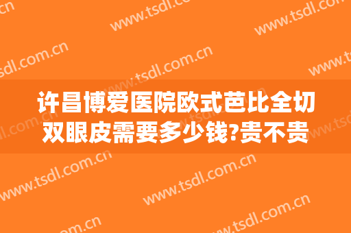 许昌博爱医院欧式芭比全切双眼皮需要多少钱?贵不贵?(许昌博爱医院割双眼皮怎么样)