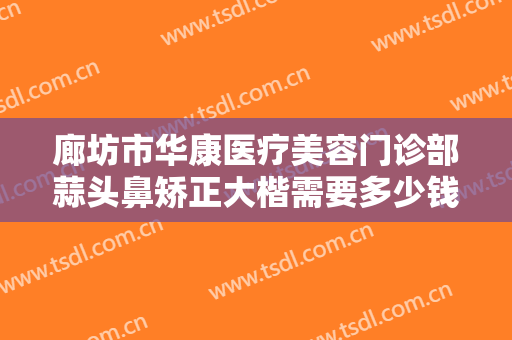 廊坊市华康医疗美容门诊部蒜头鼻矫正大楷需要多少钱?多长时间恢复?