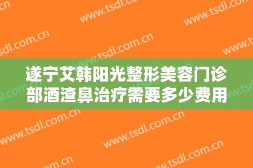 遂宁艾韩阳光整形美容门诊部酒渣鼻治疗需要多少费用?可靠吗?