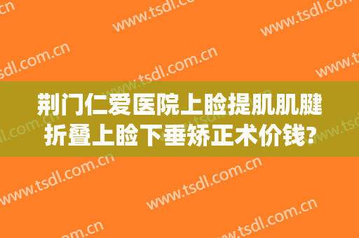 荆门仁爱医院上睑提肌肌腱折叠上睑下垂矫正术价钱?靠谱吗?(眼睑下垂提肌手术)