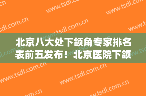 北京八大处下颌角专家排名表前五发布！北京医院下颌角(北京做下颌角最厉害的医生)