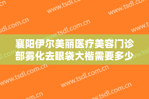 襄阳伊尔美丽医疗美容门诊部雾化去眼袋大楷需要多少费用?需要多久恢复?