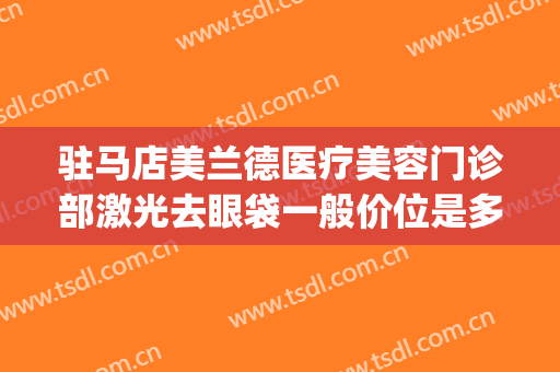 驻马店美兰德医疗美容门诊部激光去眼袋一般价位是多少钱?贵不贵?(常德激光去眼袋的价格)