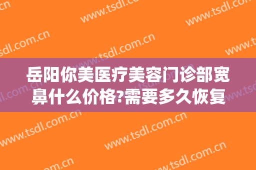 岳阳你美医疗美容门诊部宽鼻什么价格?需要多久恢复?(岳阳你美医疗整形医院)