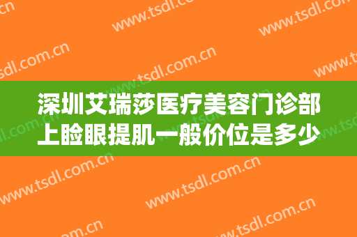 深圳艾瑞莎医疗美容门诊部上睑眼提肌一般价位是多少钱?可靠吗?(深圳艾瑞莎整形医院)