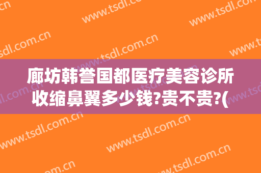 廊坊韩誉国都医疗美容诊所收缩鼻翼多少钱?贵不贵?(韩誉国都医疗美容医院地址)