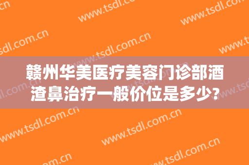 赣州华美医疗美容门诊部酒渣鼻治疗一般价位是多少?有哪些优势?(赣州华美整形美容医院电话)