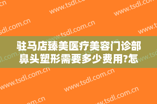 驻马店臻美医疗美容门诊部鼻头塑形需要多少费用?怎么样?