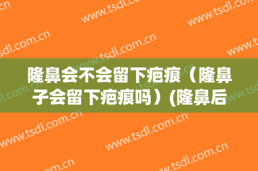 隆鼻会不会留下疤痕（隆鼻子会留下疤痕吗）(隆鼻后会留疤痕吗)