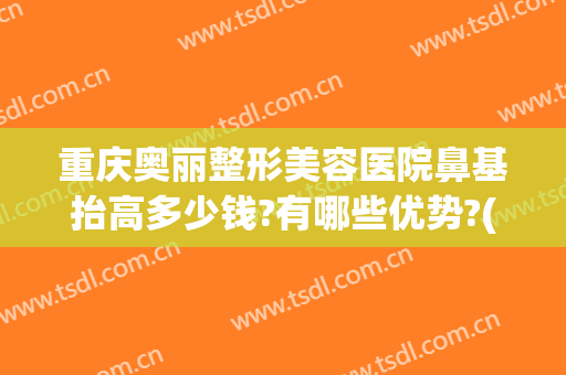 重庆奥丽整形美容医院鼻基抬高多少钱?有哪些优势?(重庆鼻部整容费用)