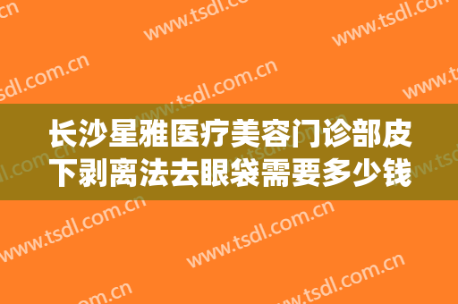 长沙星雅医疗美容门诊部皮下剥离法去眼袋需要多少钱?可靠吗?(长沙湘雅医院割眼袋多少钱)