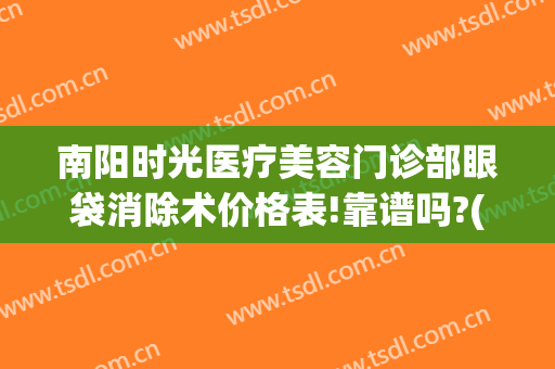 南阳时光医疗美容门诊部眼袋消除术价格表!靠谱吗?(南阳祛眼袋正规医院)