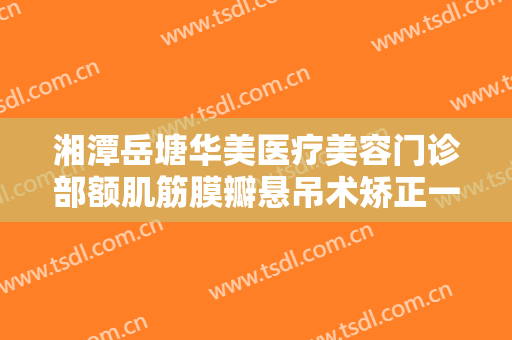 湘潭岳塘华美医疗美容门诊部额肌筋膜瓣悬吊术矫正一般多少钱?有哪些优势?