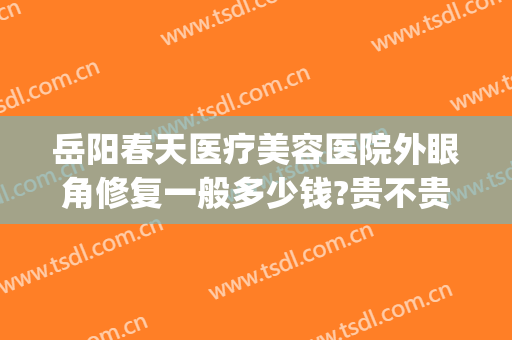岳阳春天医疗美容医院外眼角修复一般多少钱?贵不贵?(岳阳春天医美正规吗)