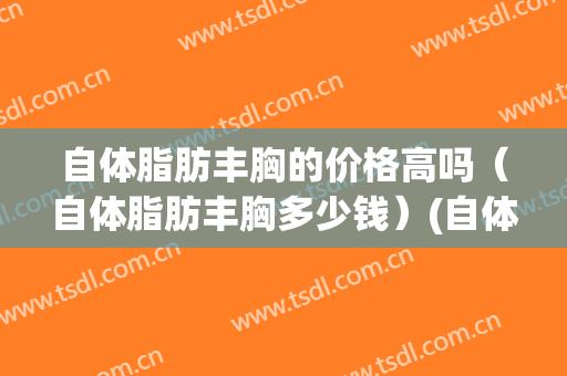 自体脂肪丰胸的价格高吗（自体脂肪丰胸多少钱）(自体脂肪丰胸多少费用)