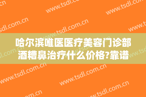 哈尔滨唯医医疗美容门诊部酒糟鼻治疗什么价格?靠谱吗?(酒糟鼻哪家医院看最好)