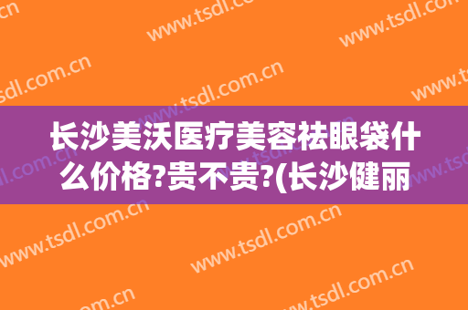 长沙美沃医疗美容祛眼袋什么价格?贵不贵?(长沙健丽医美去眼袋效果怎么样)