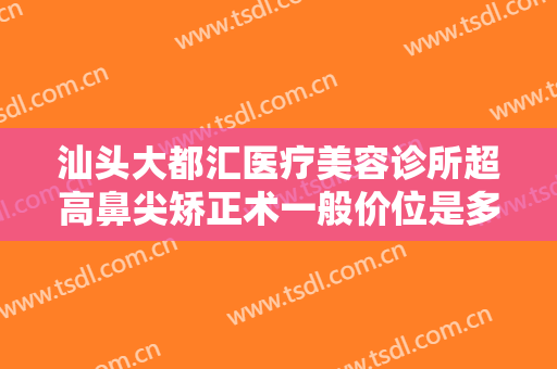 汕头大都汇医疗美容诊所超高鼻尖矫正术一般价位是多少费用?靠谱吗?