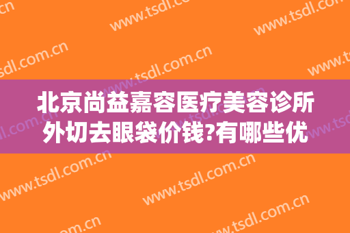 北京尚益嘉容医疗美容诊所外切去眼袋价钱?有哪些优势?(尚益嘉容医疗美容怎么样)