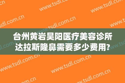 台州黄岩昊阳医疗美容诊所达拉斯隆鼻需要多少费用?好不好?(黄岩昊阳整形医院怎么样)