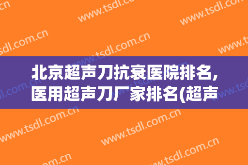 北京超声刀抗衰医院排名,医用超声刀厂家排名(超声刀哪家好)