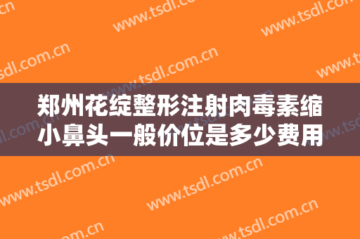 郑州花绽整形注射肉毒素缩小鼻头一般价位是多少费用?有哪些优势?