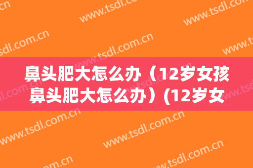 鼻头肥大怎么办（12岁女孩鼻头肥大怎么办）(12岁女生鼻头大怎么办?)