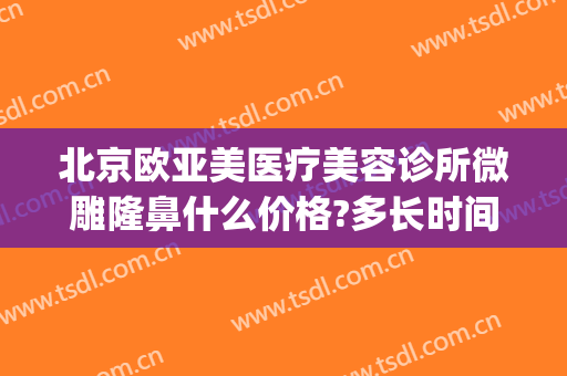 北京欧亚美医疗美容诊所微雕隆鼻什么价格?多长时间恢复?(亚太医美整形地址)