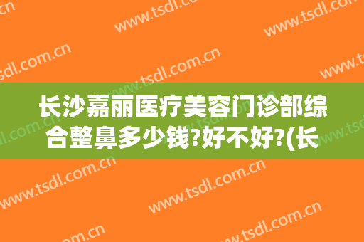 长沙嘉丽医疗美容门诊部综合整鼻多少钱?好不好?(长沙整形美容医院价格)