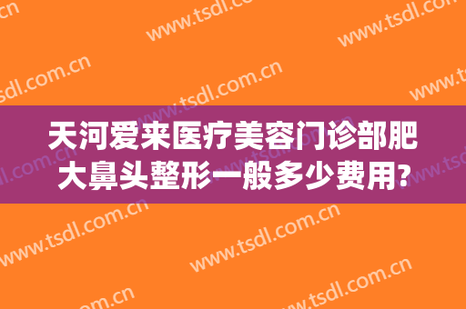 天河爱来医疗美容门诊部肥大鼻头整形一般多少费用?好不好?(广州爱来整形医院)