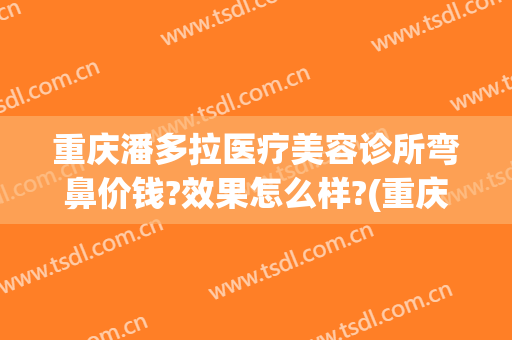 重庆潘多拉医疗美容诊所弯鼻价钱?效果怎么样?(重庆有哪些整形美容的医院)