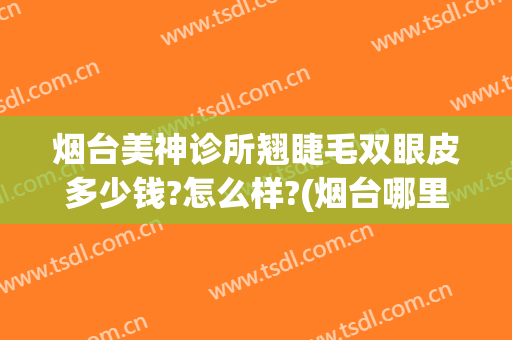 烟台美神诊所翘睫毛双眼皮多少钱?怎么样?(烟台哪里双眼皮做的好)