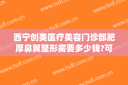 西宁创美医疗美容门诊部肥厚鼻翼整形需要多少钱?可靠吗?(整鼻头大概多少钱)