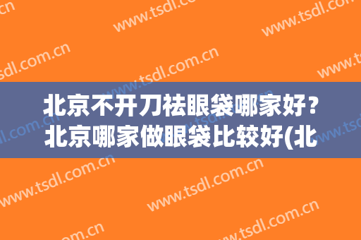 北京不开刀祛眼袋哪家好？北京哪家做眼袋比较好(北京做眼袋最好的大夫)