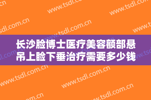 长沙脸博士医疗美容额部悬吊上睑下垂治疗需要多少钱?有哪些优势?