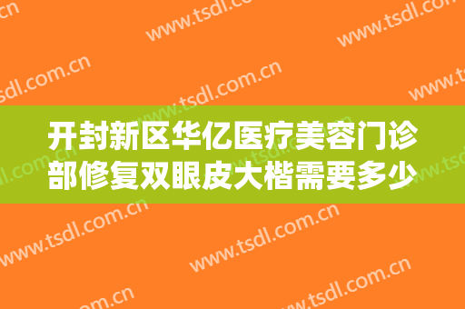 开封新区华亿医疗美容门诊部修复双眼皮大楷需要多少费用?好不好?(开封医美医院)