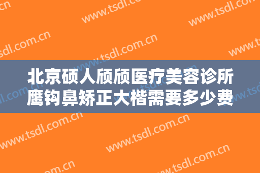 北京硕人颀颀医疗美容诊所鹰钩鼻矫正大楷需要多少费用?靠谱吗?