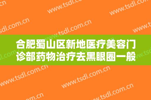 合肥蜀山区新地医疗美容门诊部药物治疗去黑眼圈一般价位是多少?有哪些优势?