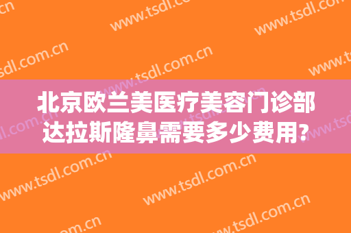 北京欧兰美医疗美容门诊部达拉斯隆鼻需要多少费用?可靠吗?(北京欧兰美医疗整形医院)