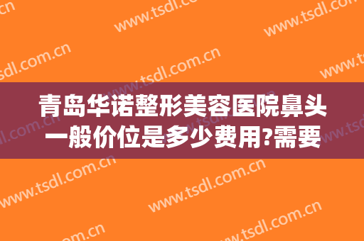 青岛华诺整形美容医院鼻头一般价位是多少费用?需要多久恢复?(青岛隆鼻的医院)