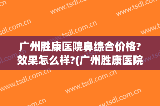 广州胜康医院鼻综合价格?效果怎么样?(广州胜康医院是正规医院吗)