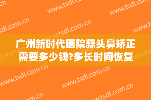 广州新时代医院蒜头鼻矫正需要多少钱?多长时间恢复?(矫正蒜头鼻一般多少钱)