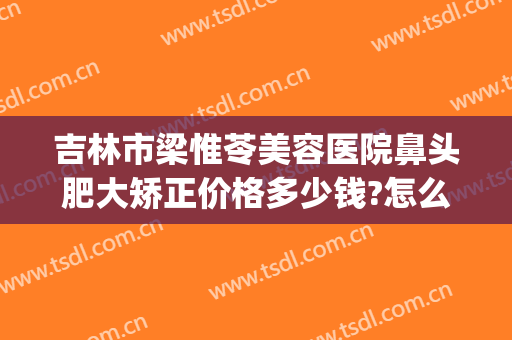 吉林市梁惟苓美容医院鼻头肥大矫正价格多少钱?怎么样?(吉林市梁惟苓整形医院怎么样)
