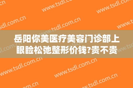岳阳你美医疗美容门诊部上眼睑松弛整形价钱?贵不贵?(岳阳美容整形医院)