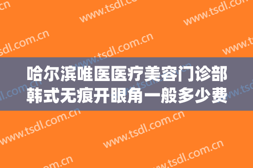 哈尔滨唯医医疗美容门诊部韩式无痕开眼角一般多少费用?贵不贵?(哈尔滨唯医整形医院)